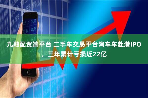 九融配资端平台 二手车交易平台淘车车赴港IPO，三年累计亏损近22亿