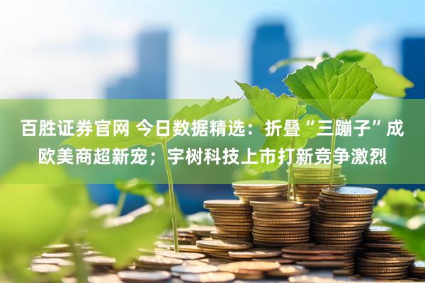 百胜证券官网 今日数据精选：折叠“三蹦子”成欧美商超新宠；宇树科技上市打新竞争激烈
